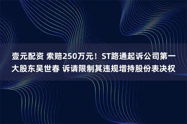 壹元配资 索赔250万元！ST路通起诉公司第一大股东吴世春 诉请限制其违规增持股份表决权