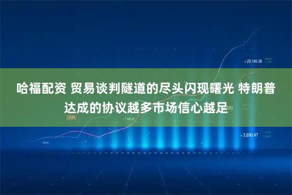 哈福配资 贸易谈判隧道的尽头闪现曙光 特朗普达成的协议越多市场信心越足