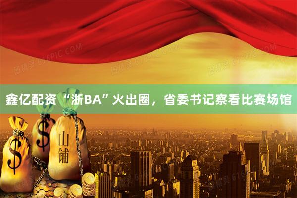 鑫亿配资 “浙BA”火出圈，省委书记察看比赛场馆