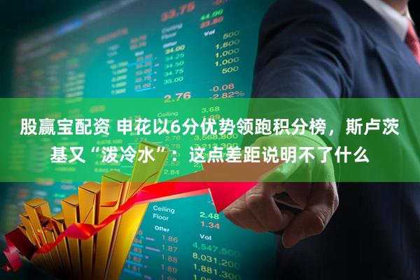 股赢宝配资 申花以6分优势领跑积分榜，斯卢茨基又“泼冷水”：这点差距说明不了什么