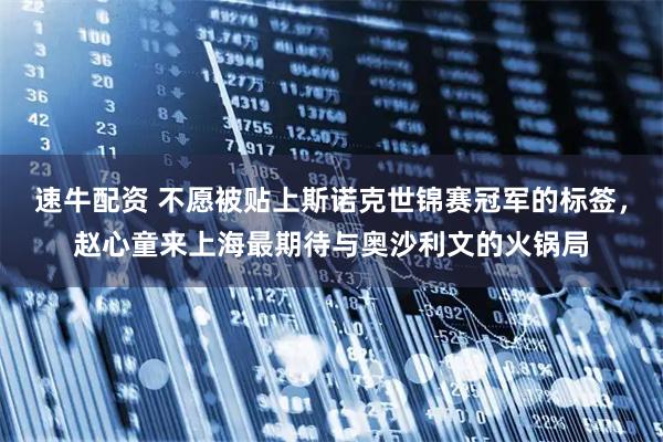 速牛配资 不愿被贴上斯诺克世锦赛冠军的标签，赵心童来上海最期待与奥沙利文的火锅局