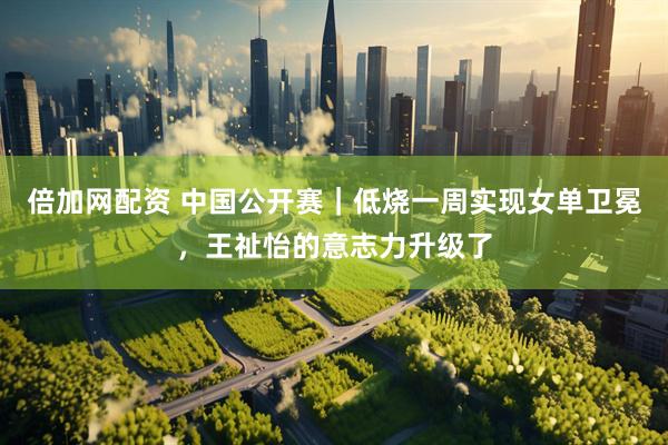 倍加网配资 中国公开赛｜低烧一周实现女单卫冕，王祉怡的意志力升级了