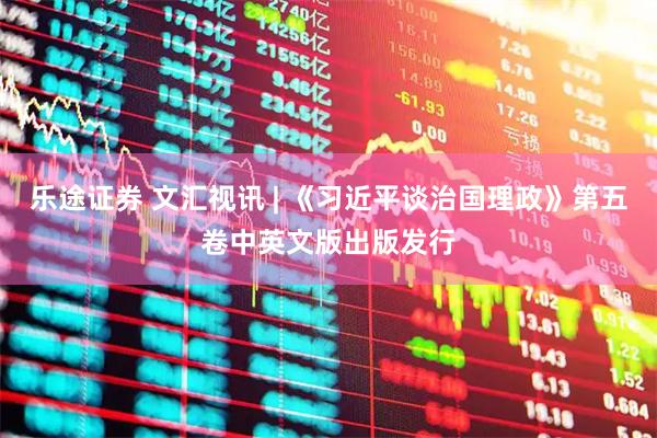 乐途证券 文汇视讯 | 《习近平谈治国理政》第五卷中英文版出版发行