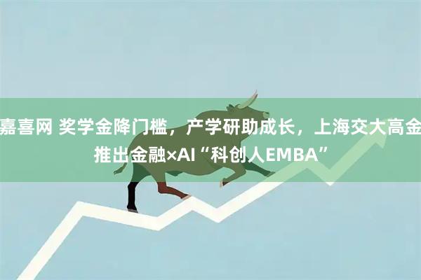 嘉喜网 奖学金降门槛，产学研助成长，上海交大高金推出金融×AI“科创人EMBA”