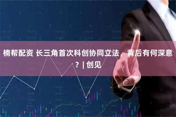 楠帮配资 长三角首次科创协同立法，背后有何深意？| 创见
