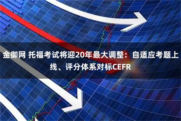 金御网 托福考试将迎20年最大调整：自适应考题上线、评分体系对标CEFR