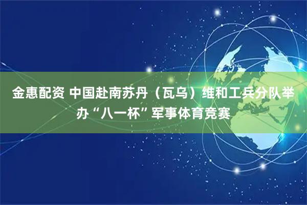 金惠配资 中国赴南苏丹（瓦乌）维和工兵分队举办“八一杯”军事体育竞赛