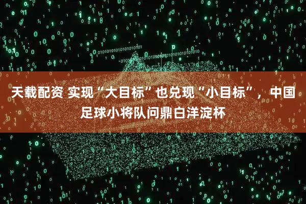 天载配资 实现“大目标”也兑现“小目标”，中国足球小将队问鼎白洋淀杯
