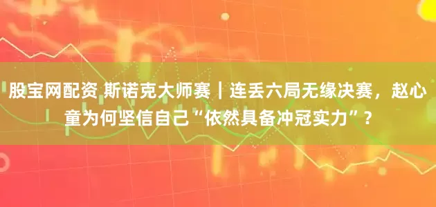 股宝网配资 斯诺克大师赛｜连丢六局无缘决赛，赵心童为何坚信自己“依然具备冲冠实力”？