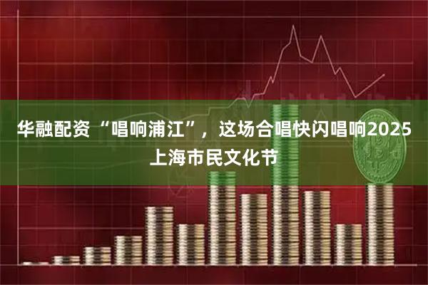 华融配资 “唱响浦江”，这场合唱快闪唱响2025上海市民文化节