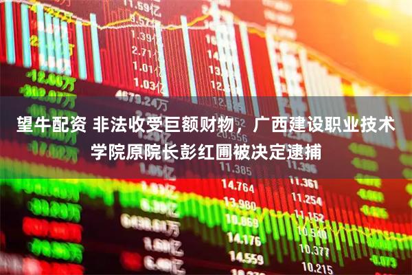 望牛配资 非法收受巨额财物，广西建设职业技术学院原院长彭红圃被决定逮捕