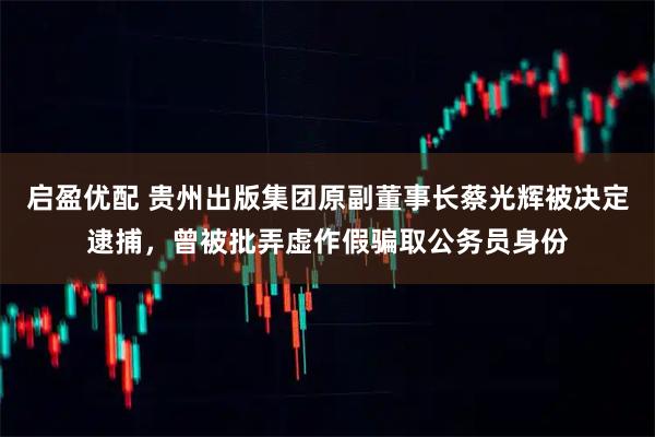 启盈优配 贵州出版集团原副董事长蔡光辉被决定逮捕，曾被批弄虚作假骗取公务员身份
