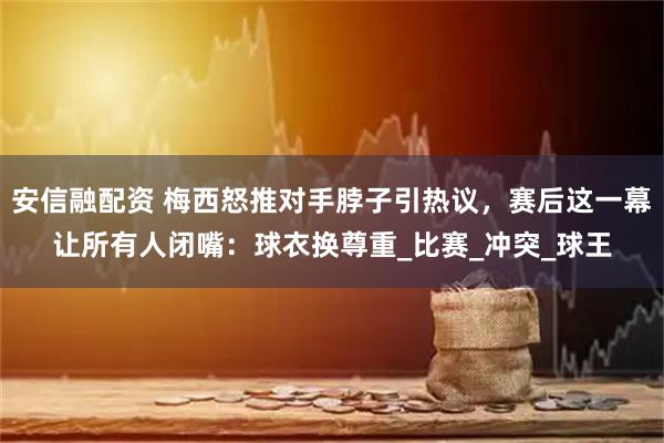 安信融配资 梅西怒推对手脖子引热议，赛后这一幕让所有人闭嘴：球衣换尊重_比赛_冲突_球王