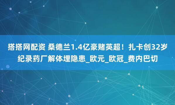 搭搭网配资 桑德兰1.4亿豪赌英超！扎卡创32岁纪录药厂解体埋隐患_欧元_欧冠_费内巴切