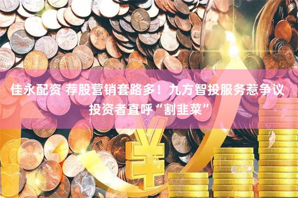 佳永配资 荐股营销套路多！九方智投服务惹争议 投资者直呼“割韭菜”