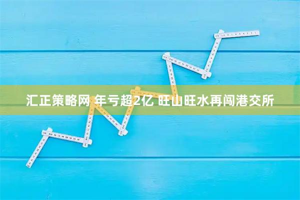 汇正策略网 年亏超2亿 旺山旺水再闯港交所
