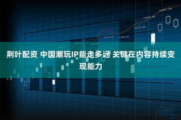 荆叶配资 中国潮玩IP能走多远 关键在内容持续变现能力