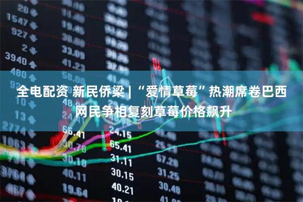 全电配资 新民侨梁 | “爱情草莓”热潮席卷巴西 网民争相复刻草莓价格飙升