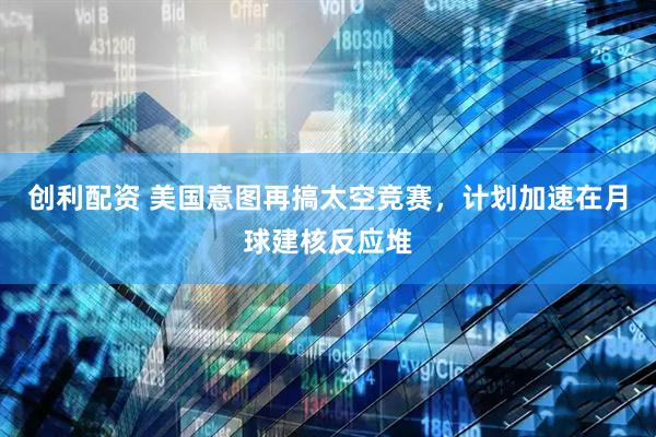 创利配资 美国意图再搞太空竞赛，计划加速在月球建核反应堆