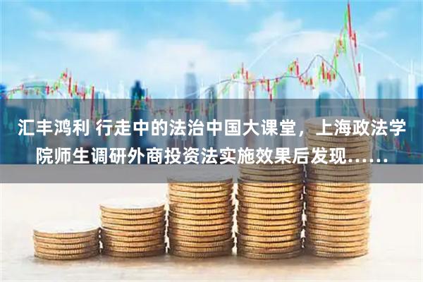 汇丰鸿利 行走中的法治中国大课堂，上海政法学院师生调研外商投资法实施效果后发现……