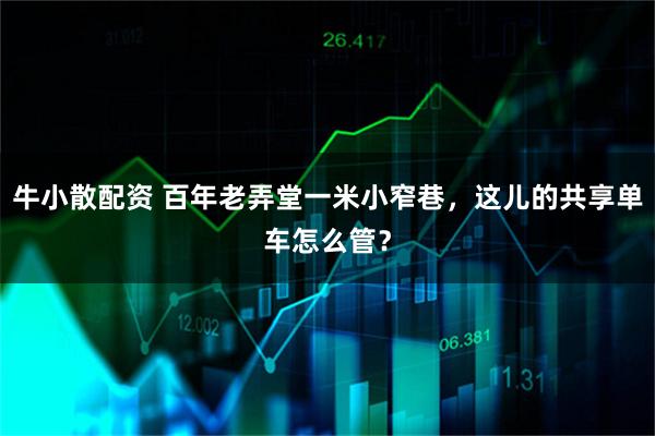 牛小散配资 百年老弄堂一米小窄巷，这儿的共享单车怎么管？
