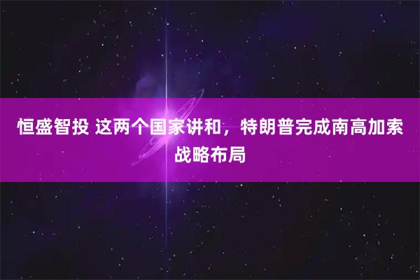 恒盛智投 这两个国家讲和，特朗普完成南高加索战略布局