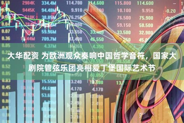 大华配资 为欧洲观众奏响中国哲学音符，国家大剧院管弦乐团亮相爱丁堡国际艺术节
