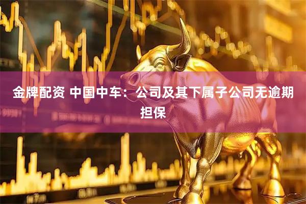 金牌配资 中国中车：公司及其下属子公司无逾期担保