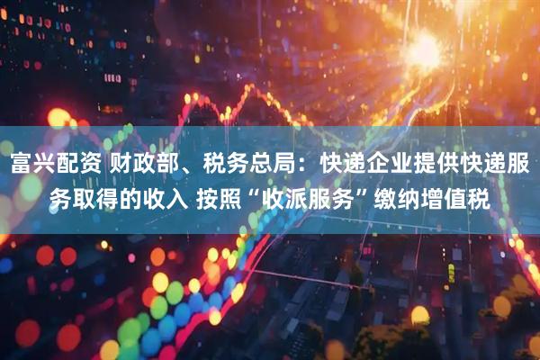 富兴配资 财政部、税务总局：快递企业提供快递服务取得的收入 按照“收派服务”缴纳增值税